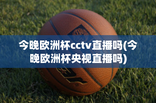 今晚欧洲杯cctv直播吗(今晚欧洲杯央视直播吗)