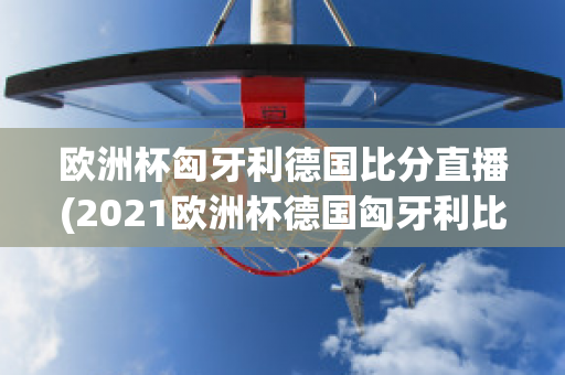 欧洲杯匈牙利德国比分直播(2021欧洲杯德国匈牙利比分)