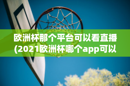 欧洲杯那个平台可以看直播(2021欧洲杯哪个app可以看直播)