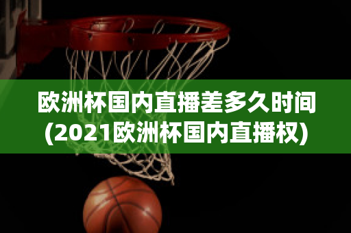 欧洲杯国内直播差多久时间(2021欧洲杯国内直播权)