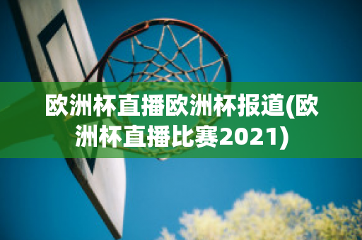 欧洲杯直播欧洲杯报道(欧洲杯直播比赛2021)