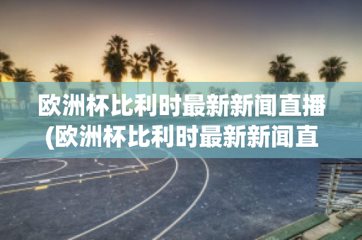 欧洲杯比利时最新新闻直播(欧洲杯比利时最新新闻直播在线观看)