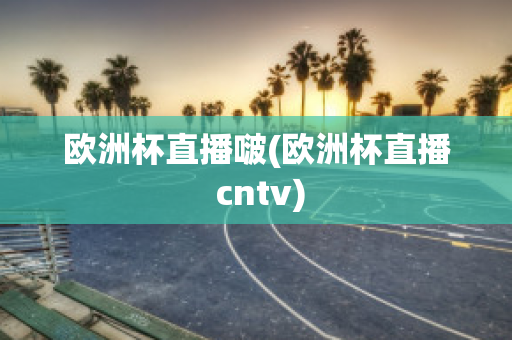 欧洲杯直播啵(欧洲杯直播 cntv)