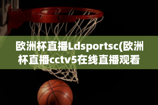 欧洲杯直播Ldsportsc(欧洲杯直播cctv5在线直播观看)