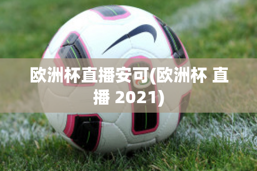 欧洲杯直播安可(欧洲杯 直播 2021)