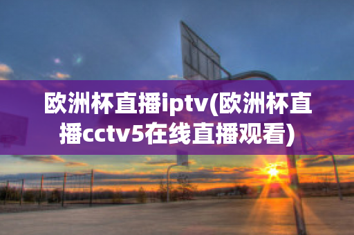 欧洲杯直播iptv(欧洲杯直播cctv5在线直播观看)