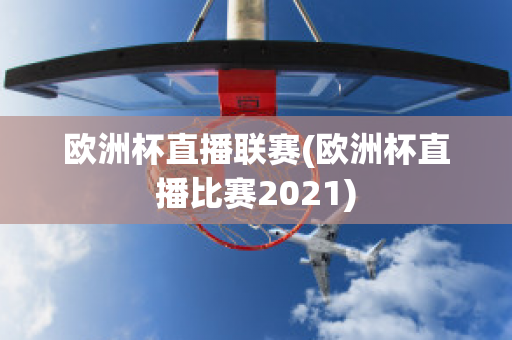 欧洲杯直播联赛(欧洲杯直播比赛2021)