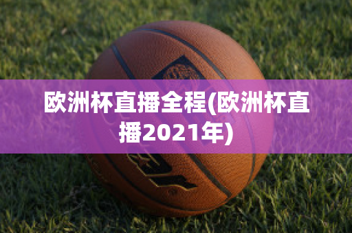 欧洲杯直播全程(欧洲杯直播2021年)